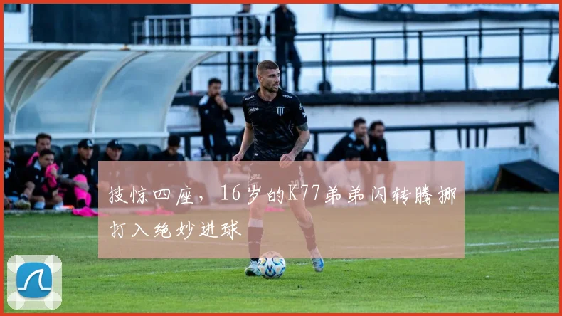 技惊四座,16岁的K77弟弟闪转腾挪打入绝妙进球