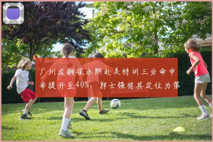 广州龙狮崔永熙赴美特训三分命中率提升至40%，郭士强将其定位为第一进攻点