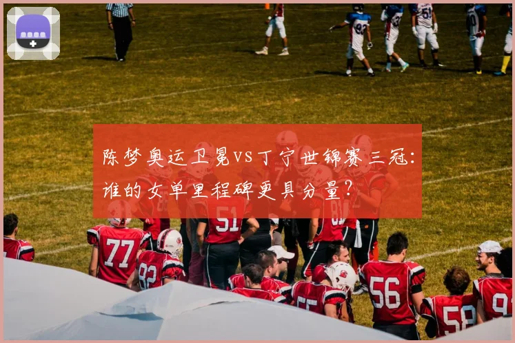 陈梦奥运卫冕vs丁宁世锦赛三冠:谁的女单里程碑更具分量?