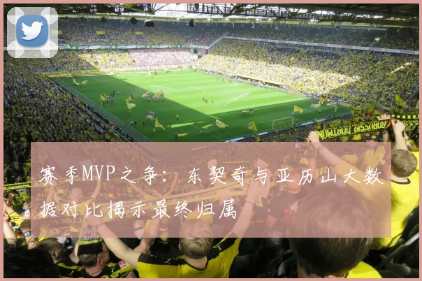 赛季MVP之争:东契奇与亚历山大数据对比揭示最终归属