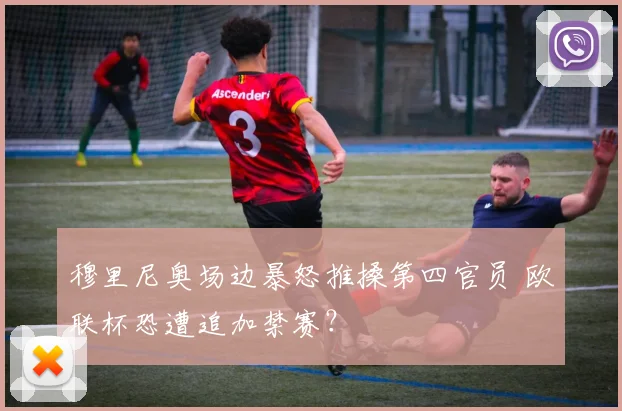 穆里尼奥场边暴怒推搡第四官员 欧联杯恐遭追加禁赛？
